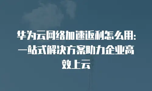 华为云网络加速返利怎么用：一站式解决方案助力企业高效上云