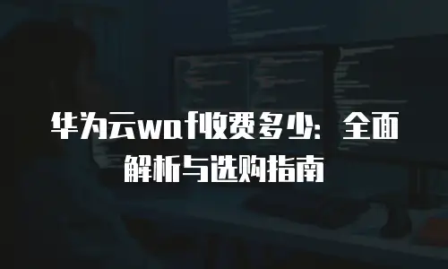 华为云waf收费多少：全面解析与选购指南
