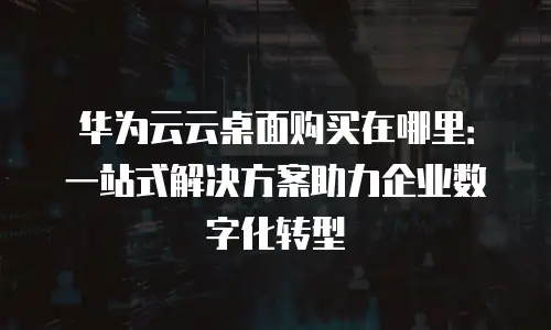 华为云云桌面购买在哪里：一站式解决方案助力企业数字化转型