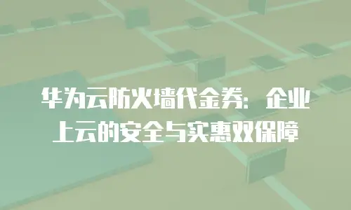 华为云防火墙代金券：企业上云的安全与实惠双保障