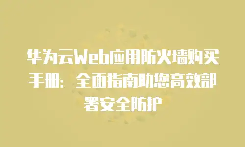 华为云Web应用防火墙购买手册：全面指南助您高效部署安全防护