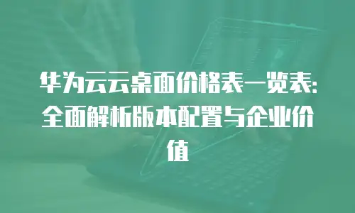 华为云云桌面价格表一览表：全面解析版本配置与企业价值