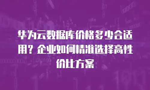 华为云数据库价格多少合适用？企业如何精准选择高性价比方案