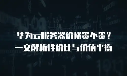 华为云服务器价格贵不贵？一文解析性价比与价值平衡