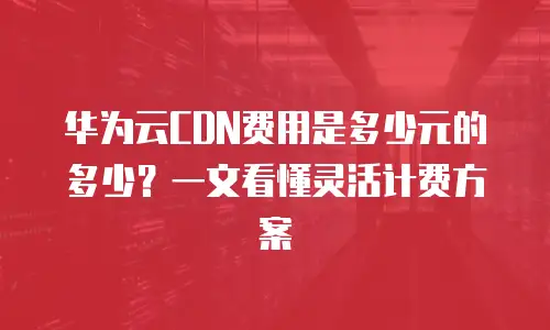 华为云CDN费用是多少元的多少？一文看懂灵活计费方案