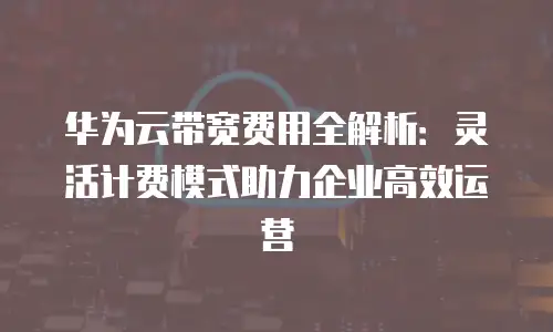 华为云带宽费用全解析：灵活计费模式助力企业高效运营