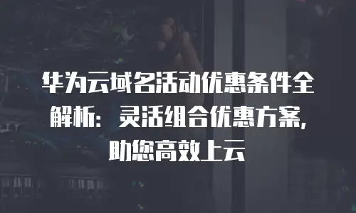 华为云域名活动优惠条件全解析：灵活组合优惠方案，助您高效上云