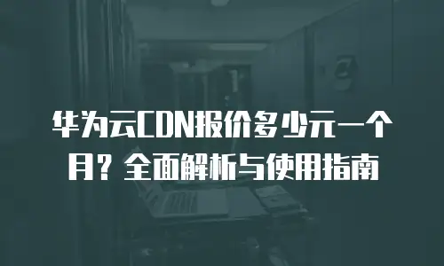 华为云CDN报价多少元一个月？全面解析与使用指南