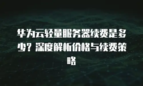 华为云轻量服务器续费是多少？深度解析价格与续费策略