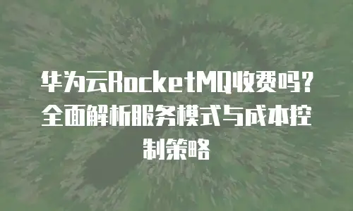 华为云RocketMQ收费吗？全面解析服务模式与成本控制策略