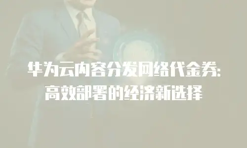 华为云内容分发网络代金券：高效部署的经济新选择