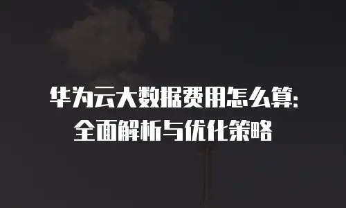 华为云大数据费用怎么算：全面解析与优化策略