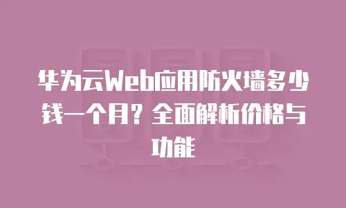 华为云Web应用防火墙多少钱一个月？全面解析价格与功能