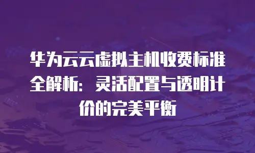 华为云云虚拟主机收费标准全解析：灵活配置与透明计价的完美平衡