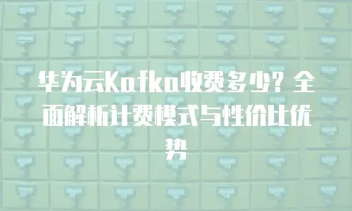 华为云Kafka收费多少？全面解析计费模式与性价比优势