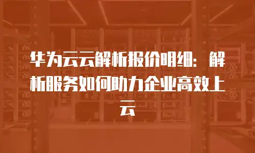 华为云云解析报价明细：解析服务如何助力企业高效上云