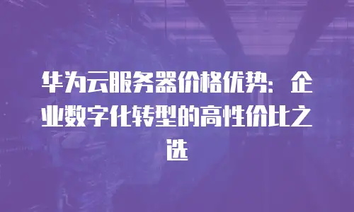 华为云服务器价格优势：企业数字化转型的高性价比之选