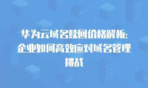 华为云域名赎回价格解析：企业如何高效应对域名管理挑战