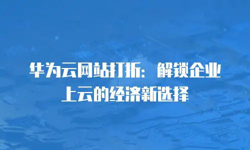 华为云网站打折：解锁企业上云的经济新选择
