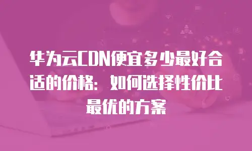 华为云CDN便宜多少最好合适的价格：如何选择性价比最优的方案