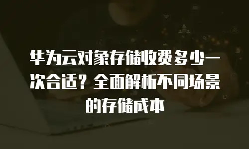 华为云对象存储收费多少一次合适？全面解析不同场景的存储成本