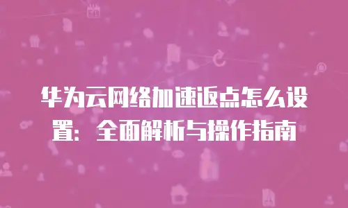 华为云网络加速返点怎么设置：全面解析与操作指南