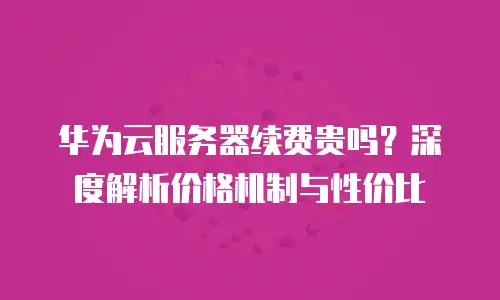 华为云服务器续费贵吗？深度解析价格机制与性价比