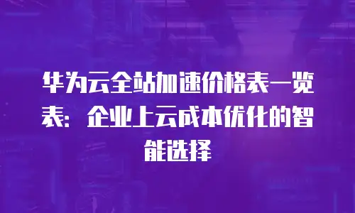 华为云全站加速价格表一览表：企业上云成本优化的智能选择