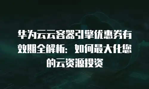 华为云云容器引擎优惠券有效期全解析：如何最大化您的云资源投资