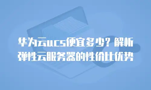 华为云ucs便宜多少？解析弹性云服务器的性价比优势