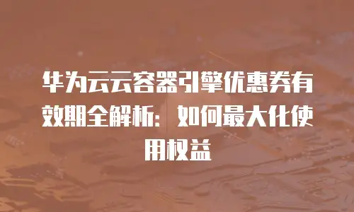 华为云云容器引擎优惠券有效期全解析：如何最大化使用权益