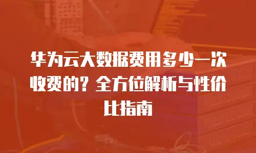 华为云大数据费用多少一次收费的？全方位解析与性价比指南