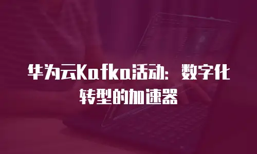 华为云Kafka活动：数字化转型的加速器