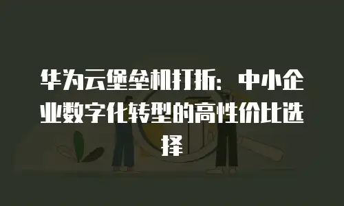 华为云堡垒机打折：中小企业数字化转型的高性价比选择