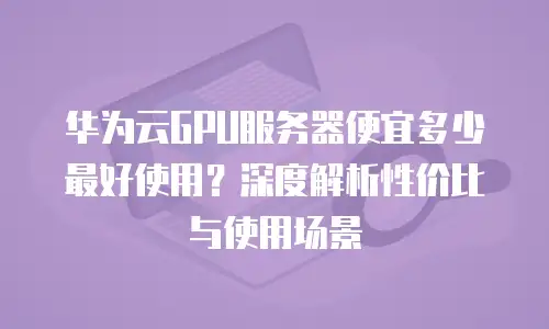 华为云GPU服务器便宜多少最好使用？深度解析性价比与使用场景