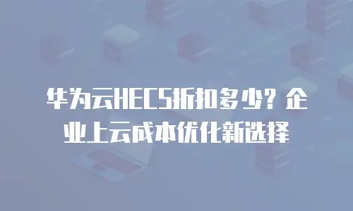 华为云HECS折扣多少？企业上云成本优化新选择