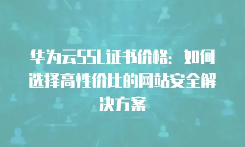 华为云SSL证书价格：如何选择高性价比的网站安全解决方案