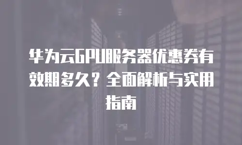 华为云GPU服务器优惠券有效期多久？全面解析与实用指南