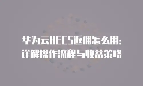 华为云HECS返佣怎么用：详解操作流程与收益策略
