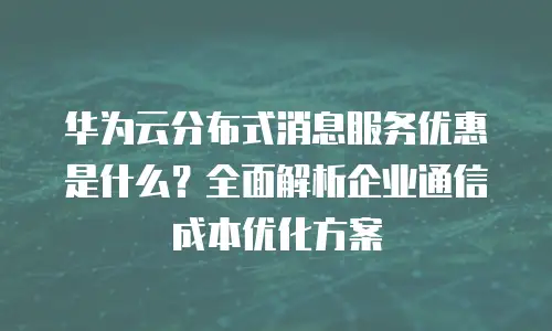 华为云分布式消息服务优惠是什么？全面解析企业通信成本优化方案