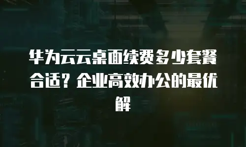 华为云云桌面续费多少套餐合适？企业高效办公的最优解