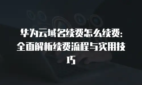 华为云域名续费怎么续费：全面解析续费流程与实用技巧