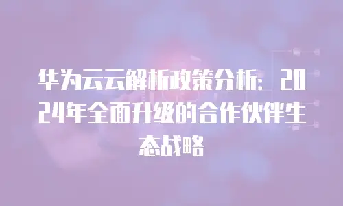 华为云云解析政策分析：2024年全面升级的合作伙伴生态战略