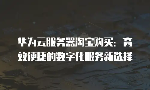 华为云服务器淘宝购买：高效便捷的数字化服务新选择