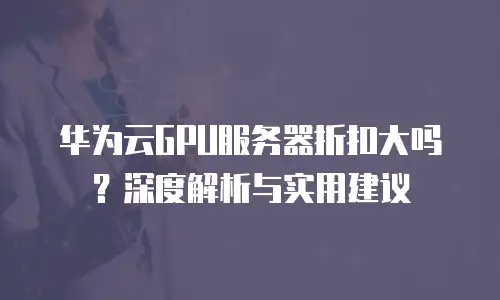 华为云GPU服务器折扣大吗？深度解析与实用建议