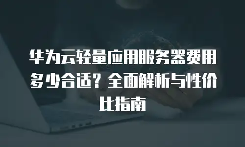 华为云轻量应用服务器费用多少合适？全面解析与性价比指南