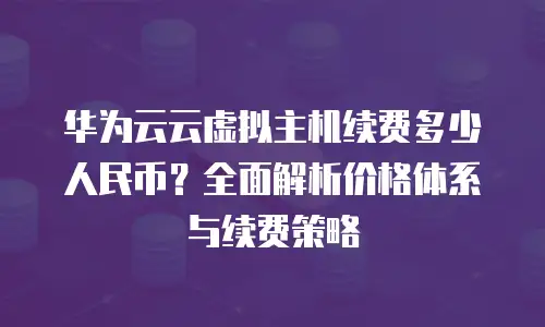 华为云云虚拟主机续费多少人民币？全面解析价格体系与续费策略