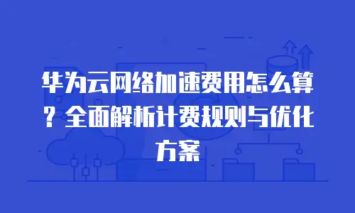 华为云网络加速费用怎么算？全面解析计费规则与优化方案