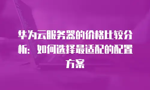 华为云服务器的价格比较分析：如何选择最适配的配置方案