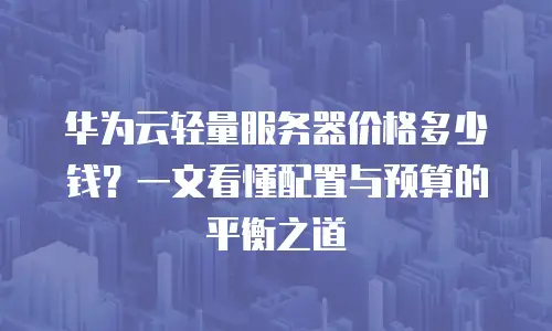 华为云轻量服务器价格多少钱？一文看懂配置与预算的平衡之道